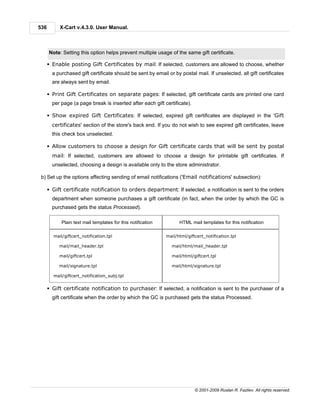 536        X-Cart v.4.3.0. User Manual.



      Note: Setting this option helps prevent multiple usage of the same gift certificate.

      § Enable posting Gift Certificates by mail: If selected, customers are allowed to choose, whether
        a purchased gift certificate should be sent by email or by postal mail. If unselected, all gift certificates
        are always sent by email.

      § Print Gift Certificates on separate pages: If selected, gift certificate cards are printed one card
        per page (a page break is inserted after each gift certificate).

      § Show expired Gift Certificates: If selected, expired gift certificates are displayed in the 'Gift
        certificates' section of the store's back end. If you do not wish to see expired gift certificates, leave
        this check box unselected.

      § Allow customers to choose a design for Gift certificate cards that will be sent by postal
        mail: If selected, customers are allowed to choose a design for printable gift certificates. If
        unselected, choosing a design is available only to the store administrator.

 b) Set up the options affecting sending of email notifications ('Email notifications' subsection):

      § Gift certificate notification to orders department: If selected, a notification is sent to the orders
        department when someone purchases a gift certificate (in fact, when the order by which the GC is
        purchased gets the status Processed).

            Plain text mail templates for this notification         HTML mail templates for this notification

        mail/giftcert_notification.tpl                        mail/html/giftcert_notification.tpl

           mail/mail_header.tpl                                 mail/html/mail_header.tpl

           mail/giftcert.tpl                                    mail/html/giftcert.tpl

           mail/signature.tpl                                   mail/html/signature.tpl

        mail/giftcert_notification_subj.tpl


      § Gift certificate notification to purchaser: If selected, a notification is sent to the purchaser of a
        gift certificate when the order by which the GC is purchased gets the status Processed.




                                                                            © 2001-2009 Ruslan R. Fazliev. All rights reserved.
 