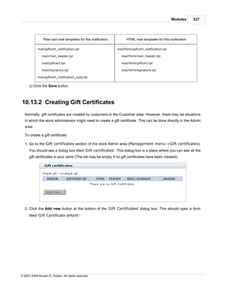 Modules     537




                 Plain text mail templates for this notification         HTML mail templates for this notification

            mail/giftcert_notification.tpl                         mail/html/giftcert_notification.tpl

               mail/mail_header.tpl                                  mail/html/mail_header.tpl

               mail/giftcert.tpl                                     mail/html/giftcert.tpl

               mail/signature.tpl                                    mail/html/signature.tpl

            mail/giftcert_notification_subj.tpl


      c) Click the Save button.



10.13.2 Creating Gift Certificates
   Normally, gift certificates are created by customers in the Customer area. However, there may be situations
   in which the store administrator might need to create a gift certificate. This can be done directly in the Admin
   area.

   To create a gift certificate:

   1. Go to the Gift certificates section of the store Admin area (Management menu->Gift certificates).
      You should see a dialog box titled 'Gift certificates'. This dialog box is a place where you can see all the
      gift certificates in your store (The list may be empty if no gift certificates have been created):




   2. Click the Add new button at the bottom of the 'Gift Certificates' dialog box. This should open a form
      titled 'Gift Certificate details':




© 2001-2009 Ruslan R. Fazliev. All rights reserved.
 