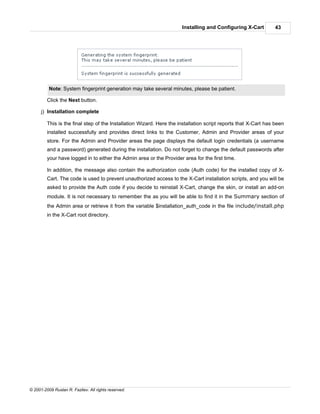 Installing and Configuring X-Cart          43




          Note: System fingerprint generation may take several minutes, please be patient.

         Click the Next button.

      j) Installation complete

         This is the final step of the Installation Wizard. Here the installation script reports that X-Cart has been
         installed successfully and provides direct links to the Customer, Admin and Provider areas of your
         store. For the Admin and Provider areas the page displays the default login credentials (a username
         and a password) generated during the installation. Do not forget to change the default passwords after
         your have logged in to either the Admin area or the Provider area for the first time.

         In addition, the message also contain the authorization code (Auth code) for the installed copy of X-
         Cart. The code is used to prevent unauthorized access to the X-Cart installation scripts, and you will be
         asked to provide the Auth code if you decide to reinstall X-Cart, change the skin, or install an add-on
         module. It is not necessary to remember the as you will be able to find it in the Summary section of
         the Admin area or retrieve it from the variable $installation_auth_code in the file include/install.php
         in the X-Cart root directory.




© 2001-2009 Ruslan R. Fazliev. All rights reserved.
 
