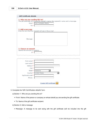 538        X-Cart v.4.3.0. User Manual.




3. Complete the 'Gift Certificates details' form:

  a) Section 1: Who are you sending this to?

       § From: Name of the person or company on whose behalf you are sending the gift certificate.

       § To: Name of the gift certificate recipient.

  b) Section 2: Add a message

       § Message: A message to be sent along with the gift certificate (will be included into the gift




                                                                     © 2001-2009 Ruslan R. Fazliev. All rights reserved.
 