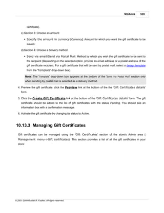 Modules        539



             certificate).

      c) Section 3: Choose an amount

         § Specify the amount in currency [Currency]: Amount for which you want the gift certificate to be
             issued.

      d) Section 4: Choose a delivery method

         § Send via email/Send via Postal Mail: Method by which you wish the gift certificate to be sent to
             the recipient (Depending on the selected option, provide an email address or a postal address of the
             gift certificate recipient. For a gift certificate that will be sent by postal mail, select a design template
             from the 'Template' drop-down box).

            Note: The 'Template' drop-down box appears at the bottom of the 'Send via Postal Mail' section only
            when sending by postal mail is selected as a delivery method.

   4. Preview the gift certificate: click the Preview link at the bottom of the the 'Gift Certificates details'
      form.

   5. Click the Create Gift Certificate link at the bottom of the 'Gift Certificates details' form. The gift
      certificate should be added to the list of gift certificates with the status Pending. You should see an
      information box with a confirmation message.

   6. Activate the gift certificate by changing its status to Active.



10.13.3 Managing Gift Certificates

   Gift certificates can be managed using the 'Gift Certificates' section of the store's Admin area (
   Management menu->Gift certificates). This section provides a list of all the gift certificates in your
   store:




© 2001-2009 Ruslan R. Fazliev. All rights reserved.
 
