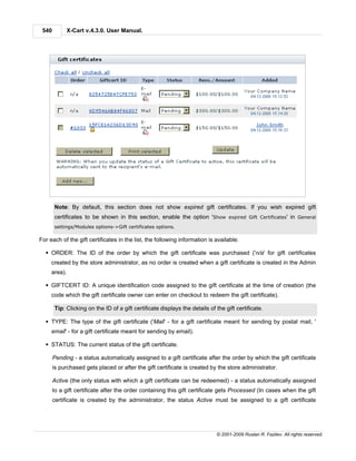 540          X-Cart v.4.3.0. User Manual.




       Note: By default, this section does not show expired gift certificates. If you wish expired gift
       certificates to be shown in this section, enable the option 'Show expired Gift Certificates' in General
       settings/Modules options->Gift certificates options.

For each of the gift certificates in the list, the following information is available:

  § ORDER: The ID of the order by which the gift certificate was purchased ('n/a' for gift certificates
     created by the store administrator, as no order is created when a gift certificate is created in the Admin
     area).

  § GIFTCERT ID: A unique identification code assigned to the gift certificate at the time of creation (the
     code which the gift certificate owner can enter on checkout to redeem the gift certificate).

       Tip: Clicking on the ID of a gift certificate displays the details of the gift certificate.

  § TYPE: The type of the gift certificate ('Mail' - for a gift certificate meant for sending by postal mail, '
     email' - for a gift certificate meant for sending by email).

  § STATUS: The current status of the gift certificate.

       Pending - a status automatically assigned to a gift certificate after the order by which the gift certificate
       is purchased gets placed or after the gift certificate is created by the store administrator.

       Active (the only status with which a gift certificate can be redeemed) - a status automatically assigned
       to a gift certificate after the order containing this gift certificate gets Processed (In cases when the gift
       certificate is created by the administrator, the status Active must be assigned to a gift certificate




                                                                             © 2001-2009 Ruslan R. Fazliev. All rights reserved.
 