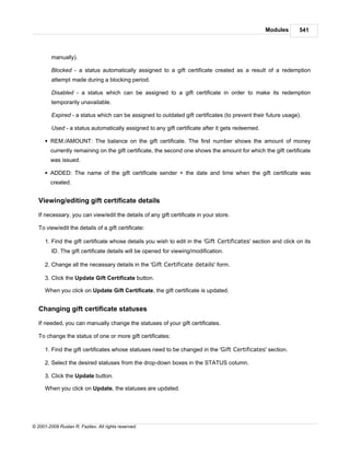 Modules       541



         manually).

         Blocked - a status automatically assigned to a gift certificate created as a result of a redemption
         attempt made during a blocking period.

         Disabled - a status which can be assigned to a gift certificate in order to make its redemption
         temporarily unavailable.

         Expired - a status which can be assigned to outdated gift certificates (to prevent their future usage).

         Used - a status automatically assigned to any gift certificate after it gets redeemed.

      § REM./AMOUNT: The balance on the gift certificate. The first number shows the amount of money
        currently remaining on the gift certificate, the second one shows the amount for which the gift certificate
        was issued.

      § ADDED: The name of the gift certificate sender + the date and time when the gift certificate was
        created.


   Viewing/editing gift certificate details

   If necessary, you can view/edit the details of any gift certificate in your store.

   To view/edit the details of a gift certificate:

      1. Find the gift certificate whose details you wish to edit in the 'Gift Certificates' section and click on its
         ID. The gift certificate details will be opened for viewing/modification.

      2. Change all the necessary details in the 'Gift Certificate details' form.

      3. Click the Update Gift Certificate button.

      When you click on Update Gift Certificate, the gift certificate is updated.


   Changing gift certificate statuses

   If needed, you can manually change the statuses of your gift certificates.

   To change the status of one or more gift certificates:

      1. Find the gift certificates whose statuses need to be changed in the 'Gift Certificates' section.

      2. Select the desired statuses from the drop-down boxes in the STATUS column.

      3. Click the Update button.

      When you click on Update, the statuses are updated.




© 2001-2009 Ruslan R. Fazliev. All rights reserved.
 