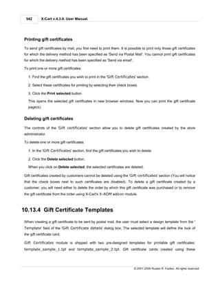 542        X-Cart v.4.3.0. User Manual.




 Printing gift certificates

 To send gift certificates by mail, you first need to print them. It is possible to print only those gift certificates
 for which the delivery method has been specified as 'Send via Postal Mail'. You cannot print gift certificates
 for which the delivery method has been specified as 'Send via email'.

 To print one or more gift certificates:

   1. Find the gift certificates you wish to print in the 'Gift Certificates' section.

   2. Select these certificates for printing by selecting their check boxes.

   3. Click the Print selected button.

   This opens the selected gift certificates in new browser windows. Now you can print the gift certificate
   page(s).


 Deleting gift certificates

 The controls of the 'Gift certificates' section allow you to delete gift certificates created by the store
 administrator.

 To delete one or more gift certificates:

   1. In the 'Gift Certificates' section, find the gift certificates you wish to delete.

   2. Click the Delete selected button.

   When you click on Delete selected, the selected certificates are deleted.

 Gift certificates created by customers cannot be deleted using the 'Gift certificates' section (You will notice
 that the check boxes next to such certificates are disabled). To delete a gift certificate created by a
 customer, you will need either to delete the order by which this gift certificate was purchased or to remove
 the gift certificate from the order using X-Cart's X-AOM add-on module.



10.13.4 Gift Certificate Templates
 When creating a gift certificate to be sent by postal mail, the user must select a design template from the '
 Template' field of the 'Gift Certificate details' dialog box. The selected template will define the look of
 the gift certificate card.

 Gift Certificates module is shipped with two pre-designed templates for printable gift certificates:
 template_sample_1.tpl and template_sample_2.tpl. Gift certificate cards created using these




                                                                            © 2001-2009 Ruslan R. Fazliev. All rights reserved.
 
