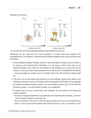 Modules       543



   templates look as follows:




                                     template_sample_1.tpl            template_sample_2.tpl

   You can freely use X-Cart's pre-designed templates for gift certificates at your store.

   Alternatively, you can create your own custom templates, or, at least, make some changes to the
   pre-designed ones. If you decide to customize the gift certificate templates at your store, you should know
   the following:

      § The pre-designed templates template_sample_1.tpl and template_sample_2.tpl are stored in
        the directory /skin1/modules/Gift Certificates. It is the directory where X-Cart looks for gift
        certificate templates. If you create your own templates for gift certificates, you must put them into this
        directory. As soon as you add a design template file to the directory skin1/modules/Gift Certificates
        , it becomes available for selection from the 'Template' field of the 'Gift Certificate details' dialog
        box.

      § If you wish, you can use external style sheets for your gift certificates. External style sheets for gift
        certificates must also be stored in the directory /skin1/modules/Gift Certificates. The pre-designed
        gift certificate templates template_sample_1.tpl and template_sample_2.tpl use the CSS files
        template_sample_1.css and template_sample_2.css respectively.

      § To enable X-Cart to use your custom files for gift certificates, you must adhere to the following file
        naming conventions:
         - The name of a design template file for a gift certificate must include the prefix 'template_' and end in
            .tpl; for example, template_certificate1.tpl.
         - (If you use CSS files) The name of a CSS file must be identical to the name of the template file for
           which it is used in all but the file extension (the CSS file must end in .css). For example, for a file




© 2001-2009 Ruslan R. Fazliev. All rights reserved.
 