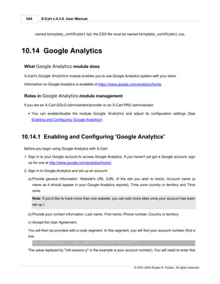 544           X-Cart v.4.3.0. User Manual.



          named template_certificate1.tpl, the CSS file must be named template_certificate1.css.



10.14 Google Analytics

What Google Analytics module does

X-Cart's Google Analytics module enables you to use Google Analytics system with your store.

Information on Google Analytics is available at https://www.google.com/analytics/home.


Roles in Google Analytics module management

If you are an X-Cart GOLD administrator/provider or an X-Cart PRO administrator:

  § You can enable/disable the module Google Analytics and adjust its configuration settings (See
    Enabling and Configuring 'Google Analytics').



10.14.1 Enabling and Configuring 'Google Analytics'
Before you begin using Google Analytics with X-Cart:

1. Sign in to your Google account to access Google Analytics. If you haven't yet got a Google account, sign
  up for one at http://www.google.com/analytics/home/.

2. Sign in to Google Analytics and set up an account:

  a) Provide general information: Website's URL (URL of the site you wish to track), Account name (a
       name as it should appear in your Google Analytics reports), Time zone country or territory and Time
       zone.

       Note: If you'd like to track more than one website, you can add more sites once your account has been
       set up.)

  b) Provide your contact information: Last name, First name, Phone number, Country or territory.

  c) Accept the User Agreement.

  You will then be provided with a code segment. In this segment, you will find your account number (find a
  line:
       var pageTracker = _gat._getTracker("UA-xxxxxx-x");

  The value replaced by "UA-xxxxxxx-y" in the example is your account number). You will need to enter this



                                                                     © 2001-2009 Ruslan R. Fazliev. All rights reserved.
 