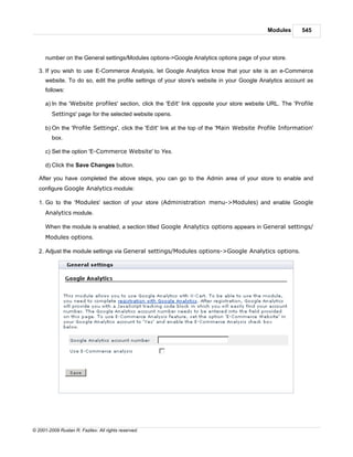 Modules      545



      number on the General settings/Modules options->Google Analytics options page of your store.

   3. If you wish to use E-Commerce Analysis, let Google Analytics know that your site is an e-Commerce
      website. To do so, edit the profile settings of your store's website in your Google Analytics account as
      follows:

      a) In the 'Website profiles' section, click the 'Edit' link opposite your store website URL. The 'Profile
         Settings' page for the selected website opens.

      b) On the 'Profile Settings', click the 'Edit' link at the top of the 'Main Website Profile Information'
         box.

      c) Set the option 'E-Commerce Website' to Yes.

      d) Click the Save Changes button.

   After you have completed the above steps, you can go to the Admin area of your store to enable and
   configure Google Analytics module:

   1. Go to the 'Modules' section of your store (Administration menu->Modules) and enable Google
      Analytics module.

      When the module is enabled, a section titled Google Analytics options appears in General settings/
      Modules options.

   2. Adjust the module settings via General settings/Modules options->Google Analytics options.




© 2001-2009 Ruslan R. Fazliev. All rights reserved.
 