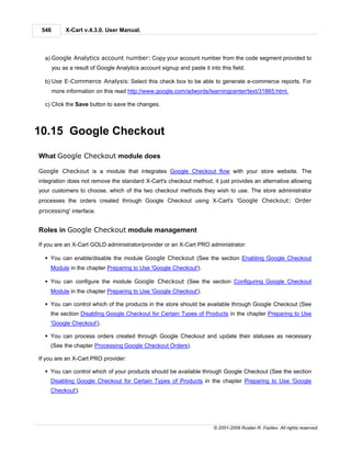 546        X-Cart v.4.3.0. User Manual.



  a) Google Analytics account number: Copy your account number from the code segment provided to
       you as a result of Google Analytics account signup and paste it into this field.

  b) Use E-Commerce Analysis: Select this check box to be able to generate e-commerce reports. For
       more information on this read http://www.google.com/adwords/learningcenter/text/31865.html.

  c) Click the Save button to save the changes.



10.15 Google Checkout

What Google Checkout module does

Google Checkout is a module that integrates Google Checkout flow with your store website. The
integration does not remove the standard X-Cart's checkout method, it just provides an alternative allowing
your customers to choose, which of the two checkout methods they wish to use. The store administrator
processes the orders created through Google Checkout using X-Cart's 'Google Checkout: Order
processing' interface.


Roles in Google Checkout module management

If you are an X-Cart GOLD administrator/provider or an X-Cart PRO administrator:

  § You can enable/disable the module Google Checkout (See the section Enabling Google Checkout
    Module in the chapter Preparing to Use 'Google Checkout').

  § You can configure the module Google Checkout (See the section Configuring Google Checkout
    Module in the chapter Preparing to Use 'Google Checkout').

  § You can control which of the products in the store should be available through Google Checkout (See
    the section Disabling Google Checkout for Certain Types of Products in the chapter Preparing to Use
    'Google Checkout').

  § You can process orders created through Google Checkout and update their statuses as necessary
    (See the chapter Processing Google Checkout Orders).

If you are an X-Cart PRO provider:

  § You can control which of your products should be available through Google Checkout (See the section
    Disabling Google Checkout for Certain Types of Products in the chapter Preparing to Use 'Google
    Checkout').




                                                                          © 2001-2009 Ruslan R. Fazliev. All rights reserved.
 