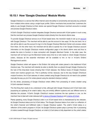 Modules       547



10.15.1 How 'Google Checkout' Module Works
   Google Checkout is a service that offers Internet users the ability to conveniently and securely buy products
   from multiple online stores using a single buyer profile. Online merchants that provide their customers the
   ability to use Google Checkout at their stores use special Google Checkout merchant accounts to accept
   and process Google Checkout orders.

   X-Cart's Google Checkout module integrates Google Checkout service with X-Cart system in such a way
   that the merchant can process Google Checkout orders directly from the store's Admin area.

   To provide Google Checkout service at an X-Cart based store, the merchant needs to set up an account
   with Google Checkout. The merchant will be able to use this account in two ways. On the one hand, he or
   she will be able to use this account to log in to the Google Checkout Merchant Center and process orders
   from there. On the other hand, the merchant will be able to specify his or her Google Checkout account
   information on the Google Checkout module configuration page in the store's Admin area and thus to
   enable the store to function in close connection with Google's Merchant Center. In the latter case, the
   merchant will not have to go the Merchant Center every time he or she needs to check Google Checkout
   orders, because all the essential information will be available to him or her in X-Cart's Orders
   Management section.

   Google Checkout orders will appear in the Orders list along with orders placed in the traditional X-Cart
   checkout way. The merchant will instantly be able to identify them as placed through Google Checkout by
   the look of the drop-down boxes showing their X-Cart statuses: the Status boxes of Google Checkout
   orders look inactive (grayed out). That is perfectly normal, because, due to the way Google Checkout
   module functions, the X-Cart statuses of orders created using Google Checkout do not need to be updated
   manually the way you do it for orders placed using the standard checkout method.

   On the whole, processing of Google Checkout orders differs from processing of orders created using
   X-Cart's standard checkout.

   The first thing that needs to be understood is that, although both Google Checkout and X-Cart treat order
   processing as updating of an order's status, they are entirely different systems and use different terms to
   describe the process. X-Cart's Google Checkout module combines the two systems in one, so the
   merchant has to deal with order statuses both in terms of Google Checkout and in terms of X-Cart.

   Plainly speaking, every Google Checkout order in an X-Cart based store is characterized by two statuses:
   its Google Checkout status and its X-Cart status. The Google Checkout status of an order is a reflection of
   the order's financial and fulfillment state in Google Checkout system. The order's X-Cart status is a
   reflection of the order's progress in X-Cart. As Google Checkout system plays a primary role in processing
   of orders created through Google Checkout, an order's X-Cart status is fully dependent on the order's status




© 2001-2009 Ruslan R. Fazliev. All rights reserved.
 