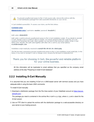 44        X-Cart v.4.3.0. User Manual.




       All this information will be duplicated to email address that you specified as the company email
       address at the step "Preparing to install X-Cart database".



2.2.2 Installing X-Cart Manually
 It is assumed that you are installing X-Cart on a UNIX-based server with terminal access and you have
 adequate skills in using the basic UNIX commands.

 To install X-Cart manually:

 1. Download a distribution package from the File Area section of your HelpDesk account at https://secure.
   qtmsoft.com/ .
   The package you need is contained in the archive file x-cart-x.y.z.tgz, where x, y and x stand for the
   X-Cart version

 2. Use an FTP client to upload the archive with the distribution package to a web-accessible directory on
   your server or your hosting account.




                                                                     © 2001-2009 Ruslan R. Fazliev. All rights reserved.
 