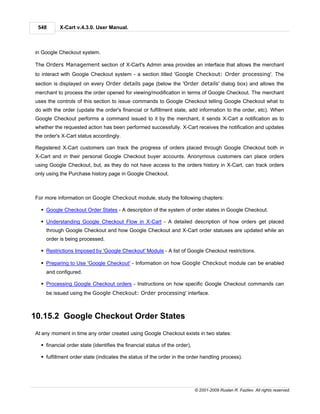 548      X-Cart v.4.3.0. User Manual.



in Google Checkout system.

The Orders Management section of X-Cart's Admin area provides an interface that allows the merchant
to interact with Google Checkout system - a section titled 'Google Checkout: Order processing'. The
section is displayed on every Order details page (below the 'Order details' dialog box) and allows the
merchant to process the order opened for viewing/modification in terms of Google Checkout. The merchant
uses the controls of this section to issue commands to Google Checkout telling Google Checkout what to
do with the order (update the order's financial or fulfillment state, add information to the order, etc). When
Google Checkout performs a command issued to it by the merchant, it sends X-Cart a notification as to
whether the requested action has been performed successfully. X-Cart receives the notification and updates
the order's X-Cart status accordingly.

Registered X-Cart customers can track the progress of orders placed through Google Checkout both in
X-Cart and in their personal Google Checkout buyer accounts. Anonymous customers can place orders
using Google Checkout, but, as they do not have access to the orders history in X-Cart, can track orders
only using the Purchase history page in Google Checkout.



For more information on Google Checkout module, study the following chapters:

  § Google Checkout Order States - A description of the system of order states in Google Checkout.

  § Understanding Google Checkout Flow in X-Cart - A detailed description of how orders get placed
    through Google Checkout and how Google Checkout and X-Cart order statuses are updated while an
    order is being processed.

  § Restrictions Imposed by 'Google Checkout' Module - A list of Google Checkout restrictions.

  § Preparing to Use 'Google Checkout' - Information on how Google Checkout module can be enabled
    and configured.

  § Processing Google Checkout orders - Instructions on how specific Google Checkout commands can
    be issued using the Google Checkout: Order processing' interface.



10.15.2 Google Checkout Order States
At any moment in time any order created using Google Checkout exists in two states:

  § financial order state (identifies the financial status of the order),

  § fulfillment order state (indicates the status of the order in the order handling process).




                                                                            © 2001-2009 Ruslan R. Fazliev. All rights reserved.
 
