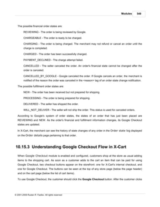 Modules       549



   The possible financial order states are:

         REVIEWING - The order is being reviewed by Google.

         CHARGEABLE - The order is ready to be charged.

         CHARGING - The order is being charged. The merchant may not refund or cancel an order until the
         charge is completed.

         CHARGED - The order has been successfully charged.

         PAYMENT_DECLINED - The charge attempt failed.

         CANCELLED - The seller canceled the order. An order's financial state cannot be changed after the
         order is canceled.

         CANCELLED_BY_GOOGLE - Google canceled the order. If Google cancels an order, the merchant is
         notified of the reason the order was canceled in the <reason> tag of an order state change notification.

   The possible fulfillment order states are:

         NEW - The order has been received but not prepared for shipping.

         PROCESSING - The order is being prepared for shipping.

         DELIVERED - The seller has shipped the order.

         WILL_NOT_DELIVER - The seller will not ship the order. This status is used for canceled orders.

   According to Google's system of order states, the states of an order that has just been placed are
   REVIEWING and NEW. As the order's financial and fulfillment information changes, its Google Checkout
   states are updated.

   In X-Cart, the merchant can see the history of state changes of any order in the Order state log displayed
   on the Order details page pertaining to that order.



10.15.3 Understanding Google Checkout Flow in X-Cart

   When Google Checkout module is enabled and configured, customers shop at the store as usual adding
   items to the shopping cart. As soon as a customer adds to the cart an item that can be paid for using
   Google Checkout, two checkout buttons appear on the storefront: one for X-Cart's internal checkout, and
   one for Google Checkout. The buttons can be seen at the top of any store page (below the page header)
   and on the cart page (below the list of cart items).

   To use Google Checkout, the customer should click the Google Checkout button. After the customer clicks




© 2001-2009 Ruslan R. Fazliev. All rights reserved.
 