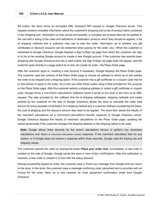 550        X-Cart v.4.3.0. User Manual.



the button, the store forms an encrypted XML Checkout API request to Google Checkout server. This
request contains complete information about the customer's shopping cart (a list of product items contained
in the shopping cart, information on their prices and quantity, a complete set of taxes that can be applied to
the cart with a listing of tax rates and definitions of destination zones to which they should be applied, a list
of shipping methods that a customer may use to ship the order, information as to whether any gift
certificates or discount coupons can be redeemed when paying for the order, etc). When the customer is
redirected to Google Checkout, Google displays a Sign In/Sign Up page from which the customer can sign
in to his or her existing Google account or create a new Google account. If the customer has recently been
shopping with Google Checkout and has a valid cookie, the Sign In/Sign Up page does not appear, and the
customer goes directly to a page where he or she can create an order - the Place Order page.

After the customer signs in, creating a new account if necessary, Google displays the Place Order page.
The customer uses the controls of the Place Order page to choose an address to which he or she wishes
the order to be shipped and a shipping option. If the customer has a gift certificate or a coupon code that he
or she wishes to apply to the order, he or she can enter these codes using a field provided for this purpose
on the Place Order page. After the customer selects a shipping address or enters a gift certificate or coupon
code, Google forms a merchant-calculation-callback which it sends to the store in the form of an XML
request. The data provided by this callback (the list of shipping addresses, shipping methods and codes
entered by the customer on the side of Google Checkout) allows the store to calculate the order total
amount for every possible combination of a shipping method and a customer address considering the taxes,
the cost of shipping and the discount amount that need to be applied. The store then sends the results of
the merchant calculations as a merchant-calculation-results response to Google Checkout server.
Google Checkout displays the results of merchant calculations on the Place Order page, updating the
values dynamically if the customer changes the shipping address or the shipping option to be used.

  Note: Google allows three seconds for the store's calculations service to perform any necessary
  calculations and return a merchant-calculation-results response. If the merchant calculation fails for any
  reason, or if Google does not receive a response within three seconds, Google uses the backup tax and
  shipping values.

The customer submits the order by clicking the button Place your order now. Immediately, a new order is
created on the side of Google. Google sends the store a new-order-notification. After the notification is
received, a new order is created in X-Cart with the status Queued.

Having successfully placed an order, the customer sees a Thank you message from Google and can return
to the store. In the store, the customer sees a message confirming order placement and is provided with an
invoice for the order. Next, he or she receives an order placement confirmation email from Google
Checkout.




                                                                        © 2001-2009 Ruslan R. Fazliev. All rights reserved.
 