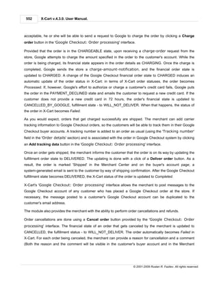 552      X-Cart v.4.3.0. User Manual.



acceptable, he or she will be able to send a request to Google to charge the order by clicking a Charge
order button in the 'Google Checkout: Order processing' interface.

Provided that the order is in the CHARGEABLE state, upon receiving a charge-order request from the
store, Google attempts to charge the amount specified in the order to the customer's account. While the
order is being charged, its financial state appears in the order details as CHARGING. Once the charge is
completed, Google sends the store a charge-amount-notification, and the financial order state is
updated to CHARGED. A change of the Google Checkout financial order state to CHARGED induces an
automatic update of the order status in X-Cart: in terms of X-Cart order statuses, the order becomes
Processed. If, however, Google's effort to authorize or charge a customer's credit card fails, Google puts
the order in the PAYMENT_DECLINED state and emails the customer to request a new credit card. If the
customer does not provide a new credit card in 72 hours, the order's financial state is updated to
CANCELLED_BY_GOOGLE, fulfillment state - to WILL_NOT_DELIVER. When that happens, the status of
the order in X-Cart becomes Failed.

As you would expect, orders that get charged successfully are shipped. The merchant can add carrier
tracking information to Google Checkout orders, so the customers will be able to track them in their Google
Checkout buyer accounts. A tracking number is added to an order as usual (using the 'Tracking number'
field in the 'Order details' section) and is associated with the order in Google Checkout system by clicking
an Add tracking data button in the 'Google Checkout: Order processing' interface.

Once an order gets shipped, the merchant informs the customer that the order is on its way by updating the
fulfillment order state to DELIVERED. The updating is done with a click of a Deliver order button. As a
result, the order is marked 'Shipped' in the Merchant Center and on the buyer's account page; a
system-generated email is sent to the customer by way of shipping confirmation. After the Google Checkout
fulfillment state becomes DELIVERED, the X-Cart status of the order is updated to Completed.

X-Cart's 'Google Checkout: Order processing' interface allows the merchant to post messages to the
Google Checkout account of any customer who has placed a Google Checkout order at the store. If
necessary, the message posted to a customer's Google Checkout account can be duplicated to the
customer's email address.

The module also provides the merchant with the ability to perform order cancellations and refunds.

Order cancellations are done using a Cancel order button provided by the 'Google Checkout: Order
processing' interface. The financial state of an order that gets canceled by the merchant is updated to
CANCELLED, the fulfillment status - to WILL_NOT_DELIVER. The order automatically becomes Failed in
X-Cart. For each order being canceled, the merchant can provide a reason for cancellation and a comment
(Both the reason and the comment will be visible in the customer's buyer account and in the Merchant




                                                                     © 2001-2009 Ruslan R. Fazliev. All rights reserved.
 