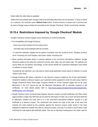 Modules       553



   Center after the order status is updated).

   Orders that have already been charged need to be refunded before they can be canceled. To issue a refund
   to a customer, the merchant uses a Refund order button. A refund amount, a reason and a comment can
   be sent to Google using a simple form provided by the 'Google Checkout: Order processing' interface.



10.15.4 Restrictions Imposed by 'Google Checkout' Module

   Google Checkout module imposes some restrictions on X-Cart functionality:

   § For compatibility with Google Checkout:

      - taxes may not be included into the product price;

      - cart totals may not be displayed with tax included.

      To meet this restriction, disable the tax options 'Included into the product price', 'Display product
      price including tax' and 'Display cart/order totals including tax'.

   § When sending information about a customer address in the merchant-calculation-callback, Google
     Checkout passes to the store the customer's country code, state, city and postal code. The address and
     county fields are not passed. Accordingly, X-Cart cannot identify the customer's destination zone based
     on address or county masks.

      Considering this restriction, you may want to avoid using destination zones based on address or county
      masks in your store.

   § Google Checkout API allows customers to use discount coupons created by the X-Cart administrator.
     However to redeem a discount coupon, your customers will be supposed to enter its code using a field on
     Google Checkout's Place Order page. Coupons entered on X-Cart checkout pages will not be used.
     Merchants in the U.K. cannot yet use the Merchant Calculations API to calculate coupons or gift
     certificates, for more details please refer to: http://code.google.com/apis/checkout/developer/index.
     html#coupons_and_discounts.

   § Google Checkout does not discriminate between discount coupons and gift certificates: the Place Order
     page provides a single input field that can be used for both types of codes. As a result, the store itself has
     to determine, whether the code sent to it in the merchant-calculation-callback request is a gift
     certificate or a discount coupon. The mechanism that checks the code on the side of the store first
     matches the code entered by the customer against the discount coupon codes stored in the store
     database to determine whether the code is a discount coupon, and only if no match is found does it start
     matching the code against gift certificate codes. This has an important consequence: the codes used for




© 2001-2009 Ruslan R. Fazliev. All rights reserved.
 