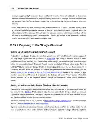 554      X-Cart v.4.3.0. User Manual.



  discount coupons and gift certificates should be different, otherwise X-Cart will not be able to discriminate
  between gift certificates and discount coupons correctly (If the code of some gift certificate happens to be
  the same as the code of some discount coupon, the system will identify this gift certificate as a discount
  coupon).

§ Using real-time shipping rates calculation in X-Cart increases the risk of X-Cart's not being able to provide
  a merchant-calculation-results response to Google's merchant-calculation-callback within the
  allowed period of three seconds. If Google does not receive a response within three seconds, it will use
  the backup tax and shipping values it received in the Checkout API request. If this represents a problem,
  disable real-time shipping rates calculation at your store.



10.15.5 Preparing to Use 'Google Checkout'

Setting up a Google Checkout merchant account

To be able to use Google Checkout at your store, you will need a Google Checkout merchant account. If
you have not yet signed up for one, you can do so at this page. Sign in to your merchant account to obtain
your Merchant ID and Merchant Key. These values will be used by your store to encode order information
before it is submitted to Google Checkout. You will need to specify both of these values on the General
settings/Modules options->Google Checkout options page (Make sure you use these values only in
Live mode. For Test mode, the Merchant ID/Merchant Key pair needs to be obtained separately. See the
section Setting up test accounts in Google Checkout Sandbox service further in this chapter). In your
merchant account, your Merchant ID is located on the 'Settings' tab under 'Primary contact information'
header, Merchant Key - in the 'Integration' section ('Settings' tab->'Integration') under 'Account information'
header.


Setting up test accounts in Google Checkout Sandbox service

If you wish to experiment with Google Checkout before offering the service to your customers, create two
test accounts in the Sandbox. The Sandbox is a development system that is designed to help you test your
Google Checkout implementation. One of your Sandbox accounts needs to function as a customer account
and the other needs to function as your merchant account.

A Sandbox customer account can be created at https://sandbox.google.com/checkout, a Sandbox merchant
account - at https://sandbox.google.com/checkout/sell.

Sign in to your test merchant account to locate your Merchant ID and Merchant Key for Test mode. You will
need to specify these values on the General settings/Modules options->Google Checkout options




                                                                       © 2001-2009 Ruslan R. Fazliev. All rights reserved.
 