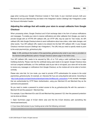Modules        555



   page when running your Google Checkout module in Test mode. In your merchant account, both your
   Merchant ID and your Merchant Key are listed in the 'Integration' section ('Settings' tab->'Integration') under
   the 'Account information' header.


   Adjusting the settings that will enable your store to accept callbacks from Google
   Checkout

   When processing orders, Google Checkout and X-Cart exchange data in the form of various notifications
   and messages. To enable your store to receive notifications and other callbacks from Google, you need to
   provide Google with an HTTPS API callback URL (an HTTP URL may be used for Test mode). An API
   callback URL tells Google Checkout where to send notifications about new orders, order state changes, and
   other events. Your API callback URL needs to be entered into the field 'API callback URL' in your Google
   Checkout merchant account ('Settings' tab->'Integration'). The URL that you need to specify needs to point
   to the script payment/ps_gcheckout.php.

      Note: A URL pointing to the location of the payment/ps_gcheckout.php script in your store is provided on
      the General settings/Modules options->Google Checkout options page in the Admin area.

   Your API callback URL needs to be secured by SSL v3 or TLS using a valid certificate from a major
   Certifying Authority. Please note that the certificate being used needs to be signed: Google Checkout does
   not trust unsigned certificates, so if the certificate used at your site is not signed, your store will not be able
   to receive any messages or notifications from Google Checkout, so the module will not be able to function
   correctly.

   Please also note that, for Live mode, you need to provide HTTP authentication for access to the script
   payment/ps_gcheckout.php, for example, an .htaccess file if you are using Apache web server. According to
   http://code.google.com/apis/checkout/developer/index.html#security_precautions it only accepts messages
   that are authenticated by HTTP Basic Authentication, using your Merchant ID and Merchant Key as the
   username and password.

   So you need to create a password to protect access to the ps_gcheckout.php file with the username =
   Merchant ID and the password = Merchant Key

   For example, if your Merchant ID is abc123 and Merchant Key password 123, then the password protection
   can be done as follows:

   1. Open Summary page of X-Cart Admin area and find the X-Cart directory path (something like
   /home/user/www/xcart).

   2. If you have shell access to your hosting server enter the following command:
   htpasswd -c .htpasswd abc123




© 2001-2009 Ruslan R. Fazliev. All rights reserved.
 
