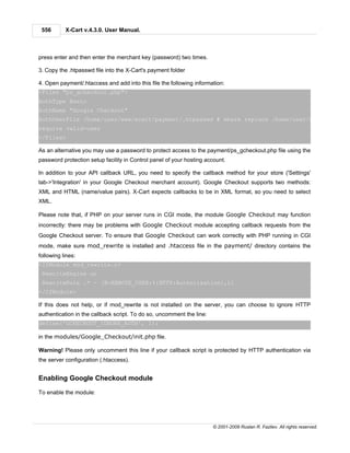 556       X-Cart v.4.3.0. User Manual.



press enter and then enter the merchant key (password) two times.

3. Copy the .htpasswd file into the X-Cart's payment folder

4. Open payment/.htaccess and add into this file the following information:
<Files "ps_gcheckout.php">
AuthType Basic
AuthName "Google Checkout"
AuthUserFile /home/user/www/xcart/payment/.htpasswd # where replace /home/user/www/xcart/ w
require valid-user
</Files>

As an alternative you may use a password to protect access to the payment/ps_gcheckout.php file using the
password protection setup facility in Control panel of your hosting account.

In addition to your API callback URL, you need to specify the callback method for your store ('Settings'
tab->'Integration' in your Google Checkout merchant account). Google Checkout supports two methods:
XML and HTML (name/value pairs). X-Cart expects callbacks to be in XML format, so you need to select
XML.

Please note that, if PHP on your server runs in CGI mode, the module Google Checkout may function
incorrectly: there may be problems with Google Checkout module accepting callback requests from the
Google Checkout server. To ensure that Google Checkout can work correctly with PHP running in CGI
mode, make sure mod_rewrite is installed and .htaccess file in the payment/ directory contains the
following lines:
<IfModule mod_rewrite.c>
 RewriteEngine on
 RewriteRule .* - [E=REMOTE_USER:%{HTTP:Authorization},L]
</IfModule>

If this does not help, or if mod_rewrite is not installed on the server, you can choose to ignore HTTP
authentication in the callback script. To do so, uncomment the line:
define('GCHECKOUT_IGNORE_AUTH', 1);

in the modules/Google_Checkout/init.php file.

Warning! Please only uncomment this line if your callback script is protected by HTTP authentication via
the server configuration (.htaccess).


Enabling Google Checkout module

To enable the module:




                                                                       © 2001-2009 Ruslan R. Fazliev. All rights reserved.
 