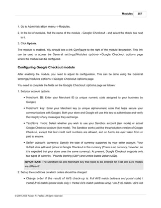 Modules      557



   1. Go to Administration menu->Modules.

   2. In the list of modules, find the name of the module - Google Checkout - and select the check box next
      to it.

   3. Click Update.

   The module is enabled. You should see a link Configure to the right of the module description. This link
   can be used to access the General settings/Modules options->Google Checkout options page
   where the module can be configured.


   Configuring Google Checkout module

   After enabling the module, you need to adjust its configuration. This can be done using the General
   settings/Modules options->Google Checkout options page:

   You need to complete the fields on the Google Checkout options page as follows:

   1. Set your account options:

         § Merchant ID: Enter your Merchant ID (a unique numeric code assigned to your business by
               Google).

         § Merchant key: Enter your Merchant key (a unique alphanumeric code that helps secure your
               communications with Google). Both your store and Google will use this key to authenticate and verify
               the integrity of any messages they exchange.

         § Test/Live mode: Select whether you wish to use your Sandbox account (test mode) or actual
               Google Checkout account (live mode). The Sandbox works just like the production version of Google
               Checkout, except that test credit card numbers are allowed, and no funds are ever taken from or
               paid to anyone.

         § Seller account currency: Specify the type of currency supported by your seller account. Your
               X-Cart store will send prices to Google Checkout in this currency (There is no currency converter, so
               it is expected that your store uses the same currency). At present, Google Checkout supports only
               two types of currency - Pounds Sterling (GBP) and United States Dollar (USD).

          IMPORTANT: The Merchant ID and Merchant key that need to be entered for Test and Live modes
          are different!

   2. Set up the conditions on which orders should be charged:

         § Charge order if the result of AVS check-up is: Full AVS match (address and postal code) /
               Partial AVS match (postal code only) / Partial AVS match (address only) / No AVS match / AVS not



© 2001-2009 Ruslan R. Fazliev. All rights reserved.
 