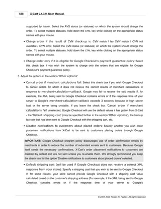 558        X-Cart v.4.3.0. User Manual.



         supported by issuer. Select the AVS status (or statuses) on which the system should charge the
         order. To select multiple statuses, hold down the CTRL key while clicking on the appropriate status
         names with your mouse.

       § Charge order if the result of CVN check-up is: CVN match / No CVN match / CVN not
         available / CVN error. Select the CVN status (or statuses) on which the system should charge the
         order. To select multiple statuses, hold down the CTRL key while clicking on the appropriate status
         names with your mouse.

       § Charge order only if it is eligible for Google Checkout's payment guarantee policy: Select
         this check box if you wish the system to charge only the orders that are eligible for Google
         Checkout's payment guarantee policy.

3. Adjust the options in the section 'Other options':

       § Cancel order if merchant calculations fail: Select this check box if you wish Google Checkout
         to cancel orders for which it does not receive the correct results of merchant calculations in
         response to merchant-calculation-callback. Google may fail to receive the said results if, for
         example, the XML being sent to Google Checkout contains errors or if the response time of your
         server to Google's merchant-calculation-callback exceeds 3 seconds because of high server
         load or the server being unstable. If you leave the check box 'Cancel order if merchant
         calculations fail' unselected, Google Checkout will use the default values it has gotten from X-Cart
         - the 'Default shipping cost' (may be specified further in the section 'Other options'), the backup
         tax rate that has been sent to Google Checkout with the shopping cart, etc.

       § Disable notifications to customers about placed orders: Specify whether you wish order
         placement notifications from X-Cart to be sent to customers placing orders through Google
         Checkout.

       IMPORTANT: Google Checkout program policy discourages use of order confirmation emails by
       merchants in order to reduce the number of redundant emails sent to customers. Because Google
       itself sends the necessary confirmations, X-Cart's order placement notifications to customers are
       disabled by default and are not sent unless you re-enable them. We strongly recommend you keep
       the check box for the option 'Disable notifications to customers about placed orders' selected.

       § Default shipping cost (will be used if Google Checkout does not receive a correct XML
         response from your store): Specify a shipping cost that you wish to be sent to Google Checkout
         if, for some reason, your store cannot provide Google Checkout with a shipping cost value
         calculated based on the customer's shipping address (For example, if the XML being sent to Google
         Checkout    contains   errors   or   if   the   response   time    of   your     server     to    Google's




                                                                       © 2001-2009 Ruslan R. Fazliev. All rights reserved.
 