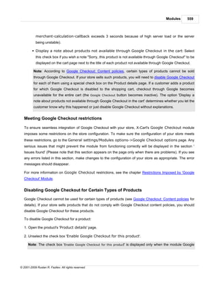 Modules       559



            merchant-calculation-callback exceeds 3 seconds because of high server load or the server
            being unstable).

         § Display a note about products not available through Google Checkout in the cart: Select
            this check box if you wish a note "Sorry, this product is not available through Google Checkout" to be
            displayed on the cart page next to the title of each product not available through Google Checkout.

          Note: According to Google Checkout: Content policies, certain types of products cannot be sold
          through Google Checkout. If your store sells such products, you will need to disable Google Checkout
          for each of them using a special check box on the Product details page. If a customer adds a product
          for which Google Checkout is disabled to the shopping cart, checkout through Google becomes
          unavailable for the entire cart (the Google Checkout button becomes inactive). The option 'Display a
          note about products not available through Google Checkout in the cart' determines whether you let the
          customer know why this happened or just disable Google Checkout without explanations.


   Meeting Google Checkout restrictions

   To ensure seamless integration of Google Checkout with your store, X-Cart's Google Checkout module
   imposes some restrictions on the store configuration. To make sure the configuration of your store meets
   these restrictions, go to the General settings/Modules options->Google Checkout options page. Any
   serious issues that might prevent the module from functioning correctly will be displayed in the section '
   Issues found' (Please note that this section appears on the page only when there are problems). If you see
   any errors listed in this section, make changes to the configuration of your store as appropriate. The error
   messages should disappear.

   For more information on Google Checkout restrictions, see the chapter Restrictions Imposed by 'Google
   Checkout' Module.


   Disabling Google Checkout for Certain Types of Products

   Google Checkout cannot be used for certain types of products (see Google Checkout: Content policies for
   details). If your store sells products that do not comply with Google Checkout content policies, you should
   disable Google Checkout for these products.

   To disable Google Checkout for a product:

   1. Open the product's 'Product details' page.

   2. Unselect the check box 'Enable Google Checkout for this product'.

      Note: The check box 'Enable Google Checkout for this product' is displayed only when the module Google




© 2001-2009 Ruslan R. Fazliev. All rights reserved.
 