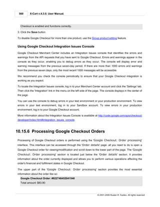560        X-Cart v.4.3.0. User Manual.



  Checkout is enabled and functions correctly.

3. Click the Save button.

To disable Google Checkout for more than one product, use the Group product editing feature.


Using Google Checkout Integration Issues Console

Google Checkout Merchant Center includes an Integration Issues console that identifies the errors and
warnings from the API requests that you have sent to Google Checkout. Errors and warnings appear in the
console as they occur, enabling you to debug errors as they occur. The console will display error and
warning messages from the previous seven-day period. If there are more than 1000 errors and warnings
from the previous seven days, only the most recent 1000 messages will be accessible.

We recommend you check the console periodically to ensure that your Google Checkout integration is
working as you expect.

To locate the Integration Issues console, log in to your Merchant Center account and click the 'Settings' tab.
Then click the 'Integration' link in the menu on the left side of the page. The console displays in the center of
the page.

You can use the console to debug errors in your test environment or your production environment. To view
errors in your test environment, log in to your Sandbox account. To view errors in your production
environment, log in to your Google Checkout account.

More information about the Integration Issues Console is available at http://code.google.com/apis/checkout/
developer/index.html#integration_issues_console.



10.15.6 Processing Google Checkout Orders

Processing of Google Checkout orders is performed using the 'Google Checkout: Order processing'
interface. This interface can be accessed through the 'Order details' page: all you need to do is open a
Google Checkout order for viewing/modification and scroll down to the lower part of the page. The 'Google
Checkout: Order processing' section is located just below the 'Order details' section. It provides
information about the order currently displayed and allows you to perform various operations affecting the
order's financial and fulfillment states in Google Checkout.

The upper part of the 'Google Checkout: Order processing' section provides the most essential
information about the order like so:
  Google Checkout Order: #622748452041546
  Total amount: $83.90



                                                                        © 2001-2009 Ruslan R. Fazliev. All rights reserved.
 