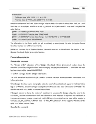 Modules      561



      Current state:
          Fulfillment state: NEW (2006/11/15 08:11:00)
          Financial state: CHARGEABLE (2006/11/15 08:11:01)

   Below the information about the order's Google order number, total amount and current state, an Order
   state log box is displayed. The Order state log provides a complete history of order state changes of the
   order like this:
      [2006/11/15 08:11:00] Fulfillment state: NEW
      [2006/11/15 08:11:00] Financial state: REVIEWING
      [2006/11/15 08:11:01] Financial state changed from REVIEWING to CHARGEABLE
      [2006/11/15 08:11:02] RISK INFO received

   The information in the Order state log will be updated as you process the order by issuing Google
   Checkout financial and fulfillment commands.

   Below is a complete list of Google Checkout commands that can be issued using the controls of the '
   Google Checkout: Order processing' section.


   Financial commands

   Charge order command

   The 'Charge order' subsection of the 'Google Checkout: Order processing' section allows the
   merchant to manually charge the order. Manual charging may be performed within 72 hours after the order
   has been assigned the status CHARGEABLE.

   To perform a charge, click the Charge order button.

   The store will send a request to Google Checkout to charge the order. You should see a confirmation in an
   Information box.

   When Google Checkout begins charging the order, the order's financial state will appear in the Order state
   log as CHARGING. Once the charge is completed, the financial order state will become CHARGED. The
   status of the order in X-Cart will be updated toProcessed.

   If Google's attempt to charge the customer's credit card is unsuccessful, Google will put the order in the
   PAYMENT_DECLINED state and will send the customer an email message to request a new credit card. If
   the customer does not provide a new credit card in 72 hours, the order's financial state will be updated to
   CANCELLED_BY_GOOGLE, fulfillment state - to WILL_NOT_DELIVER. If that happens, the status of the
   order in X-Cart will become Failed.

   Cancel order command




© 2001-2009 Ruslan R. Fazliev. All rights reserved.
 