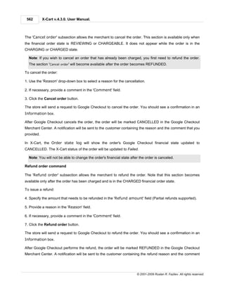 562        X-Cart v.4.3.0. User Manual.



The 'Cancel order' subsection allows the merchant to cancel the order. This section is available only when
the financial order state is REVIEWING or CHARGEABLE. It does not appear while the order is in the
CHARGING or CHARGED state.

  Note: If you wish to cancel an order that has already been charged, you first need to refund the order.
  The section 'Cancel order' will become available after the order becomes REFUNDED.

To cancel the order:

1. Use the 'Reason' drop-down box to select a reason for the cancellation.

2. If necessary, provide a comment in the 'Comment' field.

3. Click the Cancel order button.

The store will send a request to Google Checkout to cancel the order. You should see a confirmation in an
Information box.

After Google Checkout cancels the order, the order will be marked CANCELLED in the Google Checkout
Merchant Center. A notification will be sent to the customer containing the reason and the comment that you
provided.

In X-Cart, the Order state log will show the order's Google Checkout financial state updated to
CANCELLED. The X-Cart status of the order will be updated to Failed.

  Note: You will not be able to change the order's financial state after the order is canceled.

Refund order command

The 'Refund order' subsection allows the merchant to refund the order. Note that this section becomes
available only after the order has been charged and is in the CHARGED financial order state.

To issue a refund:

4. Specify the amount that needs to be refunded in the 'Refund amount' field (Partial refunds supported).

5. Provide a reason in the 'Reason' field.

6. If necessary, provide a comment in the 'Comment' field.

7. Click the Refund order button.

The store will send a request to Google Checkout to refund the order. You should see a confirmation in an
Information box.

After Google Checkout performs the refund, the order will be marked REFUNDED in the Google Checkout
Merchant Center. A notification will be sent to the customer containing the refund reason and the comment




                                                                       © 2001-2009 Ruslan R. Fazliev. All rights reserved.
 