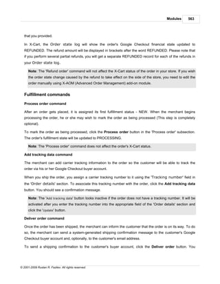 Modules       563



   that you provided.

   In X-Cart, the Order state log will show the order's Google Checkout financial state updated to
   REFUNDED. The refund amount will be displayed in brackets after the word REFUNDED. Please note that
   if you perform several partial refunds, you will get a separate REFUNDED record for each of the refunds in
   your Order state log.

      Note: The 'Refund order' command will not affect the X-Cart status of the order in your store. If you wish
      the order state change caused by the refund to take effect on the side of the store, you need to edit the
      order manually using X-AOM (Advanced Order Management) add-on module.


   Fulfillment commands

   Process order command

   After an order gets placed, it is assigned its first fulfillment status - NEW. When the merchant begins
   processing the order, he or she may wish to mark the order as being processed (This step is completely
   optional).

   To mark the order as being processed, click the Process order button in the 'Process order' subsection.
   The order's fulfillment state will be updated to PROCESSING.

      Note: The 'Process order' command does not affect the order's X-Cart status.

   Add tracking data command

   The merchant can add carrier tracking information to the order so the customer will be able to track the
   order via his or her Google Checkout buyer account.

   When you ship the order, you assign a carrier tracking number to it using the 'Tracking number' field in
   the 'Order details' section. To associate this tracking number with the order, click the Add tracking data
   button. You should see a confirmation message.

      Note: The 'Add tracking data' button looks inactive if the order does not have a tracking number. It will be
      activated after you enter the tracking number into the appropriate field of the 'Order details' section and
      click the 'Update' button.

   Deliver order command

   Once the order has been shipped, the merchant can inform the customer that the order is on its way. To do
   so, the merchant can send a system-generated shipping confirmation message to the customer's Google
   Checkout buyer account and, optionally, to the customer's email address.

   To send a shipping confirmation to the customer's buyer account, click the Deliver order button. You




© 2001-2009 Ruslan R. Fazliev. All rights reserved.
 