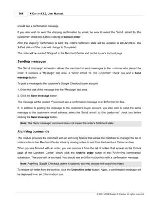 564      X-Cart v.4.3.0. User Manual.



should see a confirmation message.

If you also wish to send the shipping confirmation by email, be sure to select the 'Send email to the
customer' check box before clicking on Deliver order.

After the shipping confirmation is sent, the order's fulfillment state will be updated to DELIVERED. The
X-Cart status of the order will change to Completed.

The order will be marked 'Shipped' in the Merchant Center and on the buyer's account page.


Sending messages

The 'Send message' subsection allows the merchant to send messages to the customer who placed the
order. It contains a 'Message' text area, a 'Send email to the customer' check box and a Send
message button.

To post a message to the customer's Google Checkout buyer account:

1. Enter the text of the message into the 'Message' text area.

2. Click the Send message button.

The message will be posted. You should see a confirmation message in an Information box.

If, in addition to posting the message to the customer's buyer account, you also wish to send the same
message to the customer's email address, select the 'Send email to the customer' check box before
clicking the Send message button.

  Note: The 'Send message' command does not impact the order's fulfillment state.


Archiving commands

The module provides the merchant with an archiving feature that allows the merchant to manage the list of
orders in his or her Merchant Center inbox by moving orders to and from the Merchant Center archive.

When you are finished with an order, you can remove it from the list of orders that appear on the Orders
page of the Merchant Center: simply click the Archive order button in the 'Archiving commands'
subsection. The order will be archived. You should see an Information box with a confirmation message.

  Note: Archiving Google Checkout orders is optional; you may choose not to archive orders.

To restore an order from the archive, click the Unarchive order button. Again, a confirmation message will
be displayed in an an Information box.




                                                                   © 2001-2009 Ruslan R. Fazliev. All rights reserved.
 