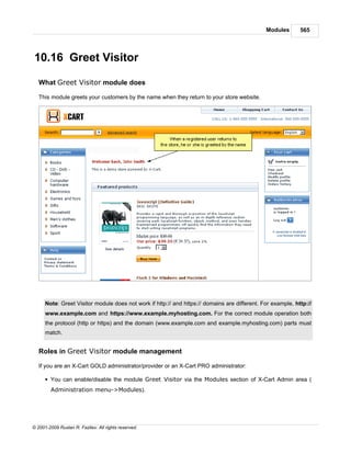 Modules       565




10.16 Greet Visitor

   What Greet Visitor module does

   This module greets your customers by the name when they return to your store website.




      Note: Greet Visitor module does not work if http:// and https:// domains are different. For example, http://
      www.example.com and https://www.example.myhosting.com. For the correct module operation both
      the protocol (http or https) and the domain (www.example.com and example.myhosting.com) parts must
      match.


   Roles in Greet Visitor module management

   If you are an X-Cart GOLD administrator/provider or an X-Cart PRO administrator:

      § You can enable/disable the module Greet Visitor via the Modules section of X-Cart Admin area (
        Administration menu->Modules).




© 2001-2009 Ruslan R. Fazliev. All rights reserved.
 