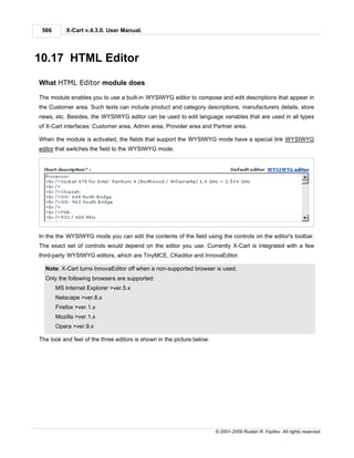 566       X-Cart v.4.3.0. User Manual.




10.17 HTML Editor

What HTML Editor module does

The module enables you to use a built-in WYSIWYG editor to compose and edit descriptions that appear in
the Customer area. Such texts can include product and category descriptions, manufacturers details, store
news, etc. Besides, the WYSIWYG editor can be used to edit language variables that are used in all types
of X-Cart interfaces: Customer area, Admin area, Provider area and Partner area.

When the module is activated, the fields that support the WYSIWYG mode have a special link WYSIWYG
editor that switches the field to the WYSIWYG mode.




In the the WYSIWYG mode you can edit the contents of the field using the controls on the editor's toolbar.
The exact set of controls would depend on the editor you use. Currently X-Cart is integrated with a few
third-party WYSIWYG editors, which are TinyMCE, CKeditor and InnovaEditor.

  Note: X-Cart turns InnovaEditor off when a non-supported browser is used.
  Only the following browsers are supported:
       MS Internet Explorer >ver.5.x
       Netscape >ver.8.x
       Firefox >ver.1.x
       Mozilla >ver.1.x
       Opera >ver.9.x

The look and feel of the three editors is shown in the picture below.




                                                                        © 2001-2009 Ruslan R. Fazliev. All rights reserved.
 