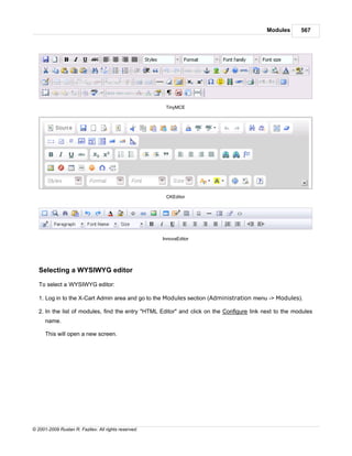 Modules      567




                                                       TinyMCE




                                                       CKEditor




                                                      InnovaEditor




   Selecting a WYSIWYG editor

   To select a WYSIWYG editor:

   1. Log in to the X-Cart Admin area and go to the Modules section (Administration menu -> Modules).

   2. In the list of modules, find the entry "HTML Editor" and click on the Configure link next to the modules
      name.

      This will open a new screen.




© 2001-2009 Ruslan R. Fazliev. All rights reserved.
 