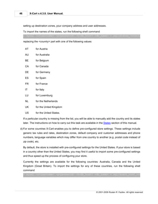46         X-Cart v.4.3.0. User Manual.



     setting up destination zones, your company address and user addresses.

     To import the names of the states, run the following shell command
     > mysql -u<username> -p<password> -h<db_host> <db_name> < sql/states_<country>.sql

     replacing the <country> part with one of the following values:

      AT        for Austria

      AU        for Australia

      BE        for Belgium

      CA        for Canada

      DE        for Germany

      ES        for Spain

      FR        for France

      IT        for Italy

      LU        for Luxemburg

      NL        for the Netherlands

      UK        for the United Kingdom

      US        for the United States.

     If a particular country is missing from the list, you will be able to manually add the country and its states
     later. The instructions on how to carry out this task are available in the States section of this manual.

d) For some countries X-Cart enables you to define pre-configured store settings. These settings include
     generic tax rules and rates, destination zones, default company and customer addresses and phone
     numbers, language variables which may differ from one country to another (e.g. postal code instead of
     zip code), etc.

     By default, the store is installed with pre-configured settings for the United States. If your store is based
     in a country other than the United States, you may find it useful to import some pre-configured settings
     and thus speed up the process of configuring your store.

     Currently the settings are available for the following countries: Australia, Canada and the United
     Kingdom (Great Britain). To import the settings for any of these countries, run the following shell
     command
     > mysql -u<username> -p<password> -h<db_host> <db_name> < sql/xcart_conf_<country>.sql




                                                                        © 2001-2009 Ruslan R. Fazliev. All rights reserved.
 