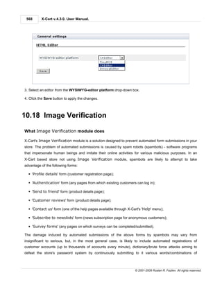 568      X-Cart v.4.3.0. User Manual.




3. Select an editor from the WYSIWYG-editor platform drop-down box.

4. Click the Save button to apply the changes.



10.18 Image Verification

What Image Verification module does

X-Cart's Image Verification module is a solution designed to prevent automated form submissions in your
store. The problem of automated submissions is caused by spam robots (spambots) - software programs
that impersonate human beings and imitate their online activities for various malicious purposes. In an
X-Cart based store not using Image Verification module, spambots are likely to attempt to take
advantage of the following forms:

  § 'Profile details' form (customer registration page);

  § 'Authentication' form (any pages from which existing customers can log in);

  § 'Send to friend' form (product details page);

  § 'Customer reviews' form (product details page);

  § 'Contact us' form (one of the help pages available through X-Cart's 'Help' menu);

  § 'Subscribe to newslists' form (news subscription page for anonymous customers);

  § 'Survey forms' (any pages on which surveys can be completed/submitted).

The damage induced by automated submissions of the above forms by spambots may vary from
insignificant to serious, but, in the most general case, is likely to include automated registrations of
customer accounts (up to thousands of accounts every minute), dictionary/brute force attacks aiming to
defeat the store's password system by continuously submitting to it various words/combinations of



                                                                   © 2001-2009 Ruslan R. Fazliev. All rights reserved.
 