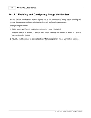 570      X-Cart v.4.3.0. User Manual.



10.18.1 Enabling and Configuring 'Image Verification'

 X-Cart's 'Image Verification' module requires GDLib (GD extension for PHP). Before enabling the
 module, please ensure that GDLib is installed and properly configured on your system.

 To begin using the module:

 1. Enable Image Verification module (Administration menu->Modules).

   When the module is enabled, a section titled Image Verification options is added to General
   settings/Modules options.

 2. Adjust the module settings via General settings/Modules options->Image Verification options.




                                                                     © 2001-2009 Ruslan R. Fazliev. All rights reserved.
 