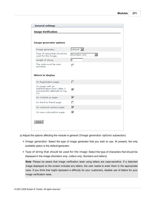 Modules       571




      a) Adjust the options affecting the module in general ('Image generator options' subsection):

         § Image generator: Select the type of image generator that you wish to use. At present, the only
            available option is the default generator.

         § Type of string that should be used for the image: Select the type of characters that should be
            displayed in the image (Numbers only, Letters only, Numbers and letters).

            Note: Please be aware that image verification tests using letters are case-sensitive. If a distorted
            image displayed on the screen includes any letters, the user needs to enter them in the appropriate
            case. If you think that might represent a difficulty for your customers, disable use of letters for your
            image verification tests.




© 2001-2009 Ruslan R. Fazliev. All rights reserved.
 