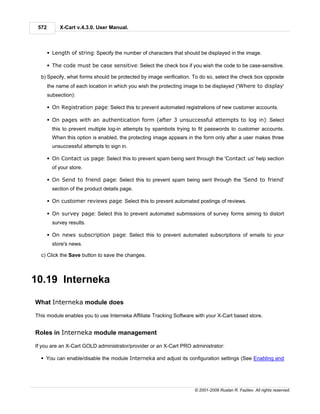 572        X-Cart v.4.3.0. User Manual.



       § Length of string: Specify the number of characters that should be displayed in the image.

       § The code must be case sensitive: Select the check box if you wish the code to be case-sensitive.

  b) Specify, what forms should be protected by image verification. To do so, select the check box opposite
       the name of each location in which you wish the protecting image to be displayed ('Where to display'
       subsection):

       § On Registration page: Select this to prevent automated registrations of new customer accounts.

       § On pages with an authentication form (after 3 unsuccessful attempts to log in): Select
         this to prevent multiple log-in attempts by spambots trying to fit passwords to customer accounts.
         When this option is enabled, the protecting image appears in the form only after a user makes three
         unsuccessful attempts to sign in.

       § On Contact us page: Select this to prevent spam being sent through the 'Contact us' help section
         of your store.

       § On Send to friend page: Select this to prevent spam being sent through the 'Send to friend'
         section of the product details page.

       § On customer reviews page: Select this to prevent automated postings of reviews.

       § On survey page: Select this to prevent automated submissions of survey forms aiming to distort
         survey results.

       § On news subscription page: Select this to prevent automated subscriptions of emails to your
         store's news.

  c) Click the Save button to save the changes.



10.19 Interneka

What Interneka module does

This module enables you to use Interneka Affiliate Tracking Software with your X-Cart based store.


Roles in Interneka module management

If you are an X-Cart GOLD administrator/provider or an X-Cart PRO administrator:

  § You can enable/disable the module Interneka and adjust its configuration settings (See Enabling and




                                                                     © 2001-2009 Ruslan R. Fazliev. All rights reserved.
 