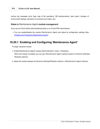 574      X-Cart v.4.3.0. User Manual.



various log messages (error logs, logs of file operations, DB backup/restore, data import, changes of
environment settings, operations on products and orders, etc).


Roles in Maintenance Agent module management

If you are an X-Cart GOLD administrator/provider or an X-Cart PRO administrator:

  § You can enable/disable the module Maintenance Agent and adjust its configuration settings (See
    Enabling and Configuring 'Maintenance Agent')



10.20.1 Enabling and Configuring 'Maintenance Agent'
 To begin using the module:

 1. Enable Maintenance Agent module (Administration menu->Modules).
    When the module is enabled, you can see: Maintenance Agent options section in General settings/
    Modules options.

 2. Adjust the module settings via General settings/Modules options->Maintenance Agent options:




                                                                   © 2001-2009 Ruslan R. Fazliev. All rights reserved.
 
