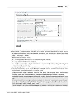 Modules          575




        a) Use the field 'Periodic sending of emails to the store administrator about the store activity'
            to specify, how often you wish to receive email notifications from Maintenance Agent (Once a day,
            Once a week, Once a month).
            Periods are calculated as follows:
            § a day is a period of 24 consecutive hours from midnight to midnight;
            § a week is a period of 7 consecutive days;
            § a month is a period from a day in one month to a day numerically corresponding to that day in the
              following month, less one day.
        b) Use the field 'Periodic email sending mode' to specify, whether you want Maintenance Agent
            notifications to be sent automatically or in manual mode.
            When Automatic mode is selected, the script that sends Maintenance Agent notifications is
            activated by any store script being run first in a period following the period covered in the report.
            For example, you enable Maintenance Agent module on April 27, setting the period of sending email notifications to 'Once a
            day'.
            In this case, the first Maintenance Agent notification is sent to the site administrator email address immediately after you
            click the Save button in General settings/Modules options->Maintenance Agent options. The report in this notification
            covers the period from 12:00am April 26 to 12:00am April 27.
            The next notification is sent on April 28, provided that at least one shop script is run on that day. The report in this notification




© 2001-2009 Ruslan R. Fazliev. All rights reserved.
 