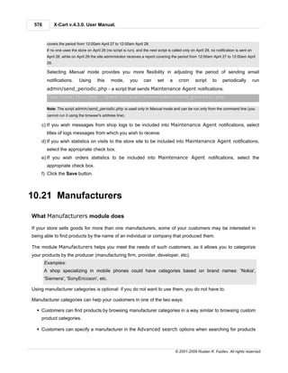 576          X-Cart v.4.3.0. User Manual.



        covers the period from 12:00am April 27 to 12:00am April 28.
        If no one uses the store on April 28 (no script is run), and the next script is called only on April 29, no notification is sent on
        April 28, while on April 29 the site administrator receives a report covering the period from 12:00am April 27 to 12:00am April
        29.

        Selecting Manual mode provides you more flexibility in adjusting the period of sending email
        notifications.      Using       this    mode,        you     can      set     a     cron      script      to    periodically          run
        admin/send_periodic.php - a script that sends Maintenance Agent notifications:
        /usr/local/bin/php                  /path/to/your/store/admin/send_periodic.php

        Note: The script admin/send_periodic.php is used only in Manual mode and can be run only from the command line (you
        cannot run it using the browser's address line).

    c) If you wish messages from shop logs to be included into Maintenance Agent notifications, select
        titles of logs messages from which you wish to receive.
    d) If you wish statistics on visits to the store site to be included into Maintenance Agent notifications,
        select the appropriate check box.
    e) If you wish orders statistics to be included into Maintenance Agent notifications, select the
        appropriate check box.
    f) Click the Save button.



10.21 Manufacturers

What Manufacturers module does

If your store sells goods for more than one manufacturers, some of your customers may be interested in
being able to find products by the name of an individual or company that produced them.

The module Manufacturers helps you meet the needs of such customers, as it allows you to categorize
your products by the producer (manufacturing firm, provider, developer, etc).
       Examples:
       A shop specializing in mobile phones could have categories based on brand names: 'Nokia',
       'Siemens', 'SonyEriccson', etc.

Using manufacturer categories is optional: if you do not want to use them, you do not have to.

Manufacturer categories can help your customers in one of the two ways:

  § Customers can find products by browsing manufacturer categories in a way similar to browsing custom
    product categories.

  § Customers can specify a manufacturer in the Advanced search options when searching for products



                                                                                          © 2001-2009 Ruslan R. Fazliev. All rights reserved.
 