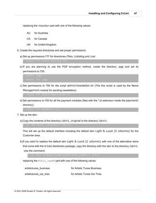 Installing and Configuring X-Cart       47



         replacing the <country> part with one of the following values:

             AU        for Australia

             CA        for Canada

             UK        for United Kingdom.

   6. Create the required directories and set proper permissions.

      a) Set up permissions 777 for directories /files, /catalog and /var.
         > chmod 777 files catalog var

      b) If you are planning to use the PGP encryption method, create the directory .pgp and set its
         permissions to 755.
         > mkdir .pgp
         > chmod 755 .pgp

      c) Set permissions to 755 for the script admin/newsletter.sh (The this script is used by the News
         Management module for sending newsletters).
         > chmod 755 admin/newsletter.sh

      d) Set permissions to 755 for all the payment modules (files with the *.pl extension inside the payment/
         directory).
         > chmod 755 payment/*.pl

   7. Set up the skin.

      a)Copy the contents of the directory /skin1_original to the directory /skin1.
         > cp -Rp skin1_original/* skin1

         This will set up the default interface including the default skin Light & Lucid (2 columns) for the
         Customer area.

      b)If you want to replace the default skin Light & Lucid (2 columns) with one of the alternative skins
         that come with the X-Cart distribution package, copy the directory with the skin to the directory /skin1.
          Use the command:
              > cp -Rpf schemes/templates/<Skin_name>/* skin1

         replacing the <Skin_name> part with one of the following values:

           artistictunes_business                     for Artistic Tunes Business

           artistictunes_car_tires                    for Artistic Tunes Car Tires




© 2001-2009 Ruslan R. Fazliev. All rights reserved.
 