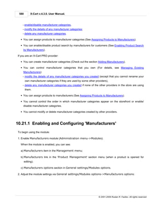 580         X-Cart v.4.3.0. User Manual.



    - enable/disable manufacturer categories,
    - modify the details of any manufacturer categories;
    - delete any manufacturer categories.

  § You can assign products to manufacturer categories (See Assigning Products to Manufacturers).

  § You can enable/disable product search by manufacturers for customers (See Enabling Product Search
    by Manufacturers).

If you are an X-Cart PRO provider:

  § You can create manufacturer categories (Check out the section Adding Manufacturers).

  § You can control manufacturer categories that you own (For details, see Managing Existing
    Manufacturers):
    - modify the details of any manufacturer categories you created (except that you cannot rename your
       own manufacturer categories if they are used by some other providers),
    - delete any manufacturer categories you created if none of the other providers in the store are using
       them.

  § You can assign products to manufacturers (See Assigning Products to Manufacturers).

  § You cannot control the order in which manufacturer categories appear on the storefront or enable/
    disable manufacturer categories.

  § You cannot modify or delete manufacturer categories created by other providers.



10.21.1 Enabling and Configuring 'Manufacturers'
To begin using the module:

1. Enable Manufacturers module (Administration menu->Modules).

  When the module is enabled, you can see:

  a) Manufacturers item in the Management menu;

  b) Manufacturers link in the 'Product Management' section menu (when a product is opened for
       editing);

  c) Manufacturers options section in General settings/Modules options.

2. Adjust the module settings via General settings/Modules options->Manufacturers options:




                                                                     © 2001-2009 Ruslan R. Fazliev. All rights reserved.
 