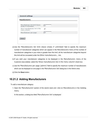 Modules       581




      a) Use the 'Manufacturers list limit (leave empty if unlimited)' field to specify the maximum
         number of manufacturer categories which can appear in the Manufacturers menu (If the number of
         manufacturer categories in your store is greater than this limit, all the manufacturer categories beyond
         this limit will be concealed under the Other manufacturers... link.

      b) If you wish your manufacturer categories to be displayed in the Manufacturers menu of the
         Customer area sidebar, select the 'Show manufacturers list in the menu column' check box.

      c) Use the 'Manufacturers per page (admin)' field to specify the maximum number of manufacturers
         which can be displayed on one page in the 'Manufacturers list' dialog box in the Admin area.

      d) Click the Save button.



10.21.2 Adding Manufacturers
   To add a manufacturer category:

      1. Open the 'Manufacturers' section of the store's back end: click on Manufacturers in the Catalog
         menu.

         In this section, a dialog box titled 'Manufacturers list' is displayed:




© 2001-2009 Ruslan R. Fazliev. All rights reserved.
 