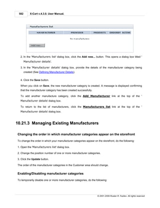 582        X-Cart v.4.3.0. User Manual.




  2. In the 'Manufacturers list' dialog box, click the Add new... button. This opens a dialog box titled '
       Manufacturer details'.

  3. In the 'Manufacturer details' dialog box, provide the details of the manufacturer category being
       created (See Defining Manufacturer Details).


  4. Click the Save button.

  When you click on Save, the new manufacturer category is created. A message is displayed confirming
  that the manufacturer category has been created successfully.

  To add another manufacture category, click the Add Manufacturer link at the top of the '
  Manufacturer details' dialog box.

  To return to the list of manufacturers, click the Manufacturers list link at the top of the '
  Manufacturer details' dialog box.



10.21.3 Managing Existing Manufacturers

Changing the order in which manufacturer categories appear on the storefront

To change the order in which your manufacturer categories appear on the storefront, do the following:

1. Open the 'Manufacturers list' dialog box.

2. Change the position number of one or more manufacturer categories.

3. Click the Update button.

The order of the manufacturer categories in the Customer area should change.


Enabling/Disabling manufacturer categories

To temporarily disable one or more manufacturer categories, do the following:




                                                                    © 2001-2009 Ruslan R. Fazliev. All rights reserved.
 