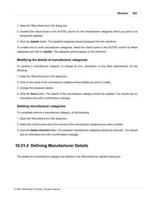 Modules   583



   1. Open the 'Manufacturers list' dialog box.

   2. Unselect the check boxes in the ACTIVE column for the manufacturer categories which you want to be
      temporarily disabled.

   3. Click the Update button. The disabled categories should disappear from the storefront.

   To enable one or more manufacturer categories, select the check boxes in the ACTIVE column for these
   categories and click on Update. The categories should appear on the storefront.


   Modifying the details of manufacturer categories

   To rename a manufacturer category, to change its icon, description or any other parameter(s), do the
   following:

   1. Open the 'Manufacturers list' dialog box.

   2. Click on the name of the manufacturer category whose details you wish to modify.

   3. Change the necessary details.

   4. Click the Save button. The details of the manufacturer category should be updated. You should see an
      information box with a confirmation message.


   Deleting manufacturer categories

   To completely remove a manufacturer category, do the following:

   1. Open the 'Manufacturers list' dialog box.

   2. Select the check boxes next to the names of the manufacturer categories you wish to delete.

   3. Click the Delete selected button. The selected manufacturer categories should be removed. You should
      see an information box with a confirmation message.



10.21.4 Defining Manufacturer Details

   The details of a manufacturer category are defined in the 'Manufacturer details' dialog box:




© 2001-2009 Ruslan R. Fazliev. All rights reserved.
 