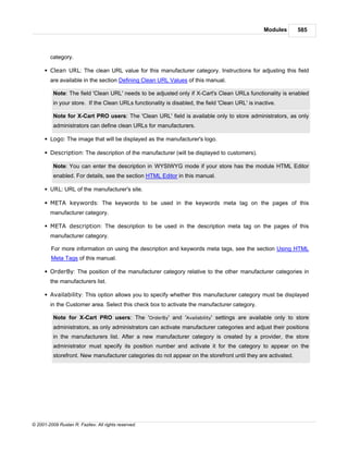 Modules    585



        category.

      § Clean URL: The clean URL value for this manufacturer category. Instructions for adjusting this field
        are available in the section Defining Clean URL Values of this manual.

          Note: The field 'Clean URL' needs to be adjusted only if X-Cart's Clean URLs functionality is enabled
          in your store. If the Clean URLs functionality is disabled, the field 'Clean URL' is inactive.

          Note for X-Cart PRO users: The 'Clean URL' field is available only to store administrators, as only
          administrators can define clean URLs for manufacturers.

      § Logo: The image that will be displayed as the manufacturer's logo.

      § Description: The description of the manufacturer (will be displayed to customers).

          Note: You can enter the description in WYSIWYG mode if your store has the module HTML Editor
          enabled. For details, see the section HTML Editor in this manual.

      § URL: URL of the manufacturer's site.

      § META keywords: The keywords to be used in the keywords meta tag on the pages of this
        manufacturer category.

      § META description: The description to be used in the description meta tag on the pages of this
        manufacturer category.

         For more information on using the description and keywords meta tags, see the section Using HTML
         Meta Tags of this manual.

      § OrderBy: The position of the manufacturer category relative to the other manufacturer categories in
        the manufacturers list.

      § Availability: This option allows you to specify whether this manufacturer category must be displayed
        in the Customer area. Select this check box to activate the manufacturer category.

          Note for X-Cart PRO users: The 'OrderBy' and 'Availability' settings are available only to store
          administrators, as only administrators can activate manufacturer categories and adjust their positions
          in the manufacturers list. After a new manufacturer category is created by a provider, the store
          administrator must specify its position number and activate it for the category to appear on the
          storefront. New manufacturer categories do not appear on the storefront until they are activated.




© 2001-2009 Ruslan R. Fazliev. All rights reserved.
 