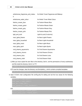 48         X-Cart v.4.3.0. User Manual.




        artistictunes_fragrances_and_makeu           for Artistic Tunes Fragrances and Makeup
        p

        artistictunes_water_colour                   for Artistic Tunes Water Colour

        fashion_mosaic_blue                          for Fashion Mosaic Blue

        fashion_mosaic_green                         for Fashion Mosaic Green

        fashion_mosaic_grey                          for Fashion Mosaic Grey

        fashion_mosaic_pink                          for Fashion Mosaic Pink

        light_and_lucid                              Light & Lucid (3 columns)

        neon_lights_flowers                          for Neon Lights Flowers

        neon_lights_household                        for Neon Lights Household

        neon_lights_music                            for Neon Lights Music

        neon_lights_sport                            for Neon Lights Sports

        vivid_dreams_aquamarine                      for Vivid Dreams Aquamarine

        vivid_dreams_chromo                          for Vivid Dreams Chromo

        vivid_dreams_lotus                           for Vivid Dreams Lotus

        vivid_dreams_violet                          for Vivid Dreams Violet

  c) After you have copied the skin files to the directory /skin1, set the permissions of every subdirectory
      and file inside the directory /skin1 to 777.
      > chmod -R 777 skin1

  d)To see the changes, clear the directory var/templates_c which contains compiled templates.
      > rm -rf var/templates_c

8. Open X-Cart's main configuration file config.php for editing and set the true values for the following
  variables:
      $sql_host =’%SQL_HOST%’;
      $sql_user =’%SQL_USER%’;
      $sql_db =’%SQL_DB%’;
      $sql_password =’%SQL_PASSWORD%’;

  and
      $xcart_http_host =”$HTTP_HOST”;
      $xcart_https_host =”$HTTP_HOST”;




                                                                          © 2001-2009 Ruslan R. Fazliev. All rights reserved.
 