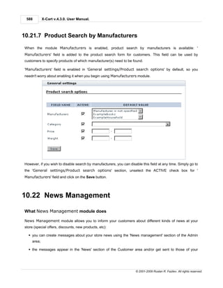 588        X-Cart v.4.3.0. User Manual.



10.21.7 Product Search by Manufacturers

When the module Manufacturers is enabled, product search by manufacturers is available: '
Manufacturers' field is added to the product search form for customers. This field can be used by
customers to specify products of which manufacturer(s) need to be found.

'Manufacturers' field is enabled in 'General settings/Product search options' by default, so you
needn't worry about enabling it when you begin using Manufacturers module.




However, if you wish to disable search by manufacturers, you can disable this field at any time. Simply go to
the 'General settings/Product search options' section, unselect the ACTIVE check box for '
Manufacturers' field and click on the Save button.




10.22 News Management

What News Management module does

News Management module allows you to inform your customers about different kinds of news at your
store (special offers, discounts, new products, etc):

  § you can create messages about your store news using the 'News management' section of the Admin
    area;

  § the messages appear in the 'News' section of the Customer area and/or get sent to those of your




                                                                     © 2001-2009 Ruslan R. Fazliev. All rights reserved.
 