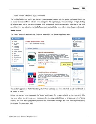 Modules       589



        clients who are subscribed to your newsletter.

   The module functions in such a way that any news message created with it is posted not independently, but
   as part of a news list. News lists are news categories that organize your news messages by topic. Setting
   up several news lists in one store provides more flexibility for your customers who subscribe to the store
   newsletter: they can subscribe not to all of your news, but just to the news lists in which they are interested.

   'News' section

   The 'News' section is a place in the Customer area which can display your latest news.




   This section appears on the front end only when there is at least one news list which is active and needs to
   be shown as news.

   Before you post any news messages, the 'News' section says 'No news available at the moment'. After
   you have added one or more news messages, the message added latest of all appears in the 'News'
   section. The news messages posted previously are available for viewing in the news archive (accessible by
   clicking the 'Previous news' link).




© 2001-2009 Ruslan R. Fazliev. All rights reserved.
 